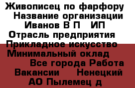 Живописец по фарфору › Название организации ­ Иванов В.П., ИП › Отрасль предприятия ­ Прикладное искусство › Минимальный оклад ­ 30 000 - Все города Работа » Вакансии   . Ненецкий АО,Пылемец д.